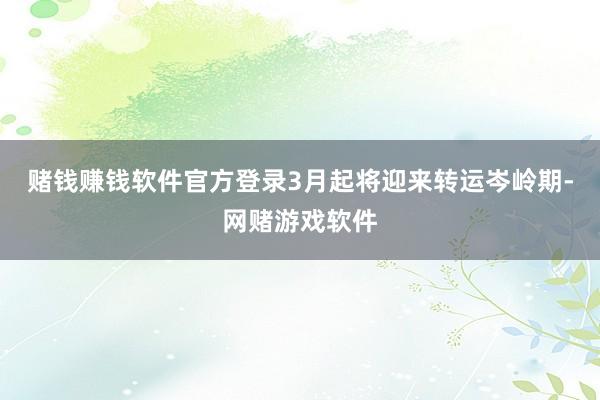 赌钱赚钱软件官方登录3月起将迎来转运岑岭期-网赌游戏软件