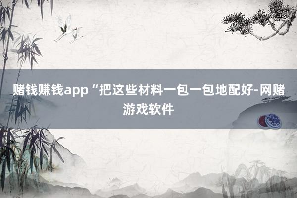 赌钱赚钱app“把这些材料一包一包地配好-网赌游戏软件