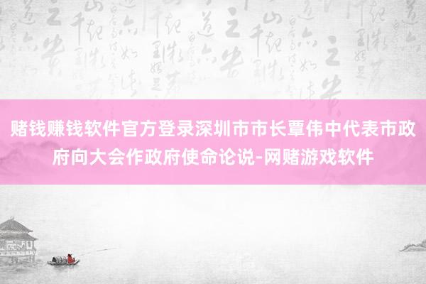 赌钱赚钱软件官方登录深圳市市长覃伟中代表市政府向大会作政府使命论说-网赌游戏软件