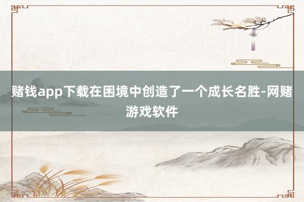 赌钱app下载在困境中创造了一个成长名胜-网赌游戏软件