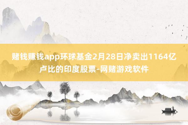 赌钱赚钱app环球基金2月28日净卖出1164亿卢比的印度股票-网赌游戏软件