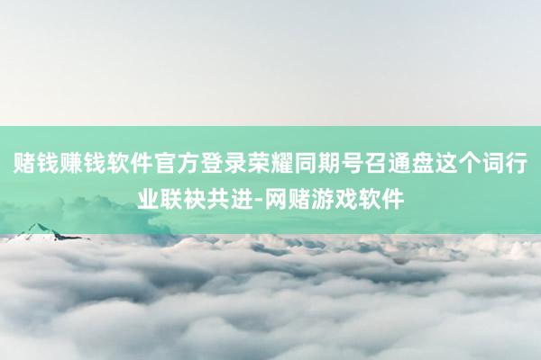 赌钱赚钱软件官方登录荣耀同期号召通盘这个词行业联袂共进-网赌游戏软件