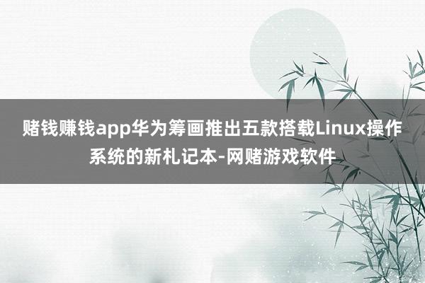 赌钱赚钱app华为筹画推出五款搭载Linux操作系统的新札记本-网赌游戏软件