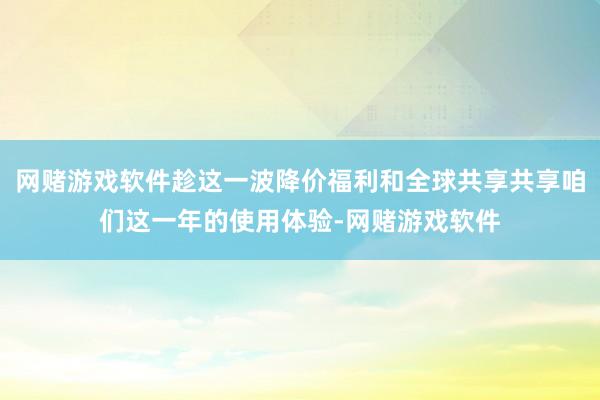 网赌游戏软件趁这一波降价福利和全球共享共享咱们这一年的使用体验-网赌游戏软件