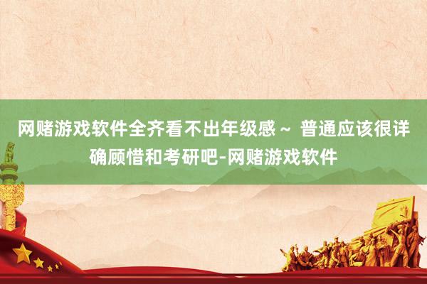 网赌游戏软件全齐看不出年级感～ 普通应该很详确顾惜和考研吧-网赌游戏软件