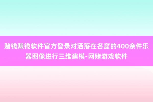 赌钱赚钱软件官方登录对洒落在各窟的400余件乐器图像进行三维建模-网赌游戏软件