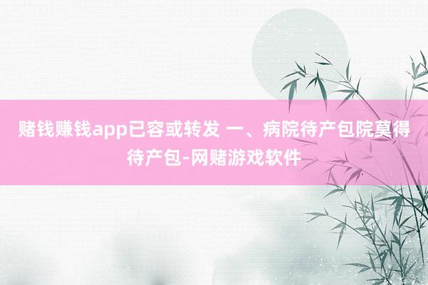 赌钱赚钱app已容或转发 一、病院待产包院莫得待产包-网赌游戏软件