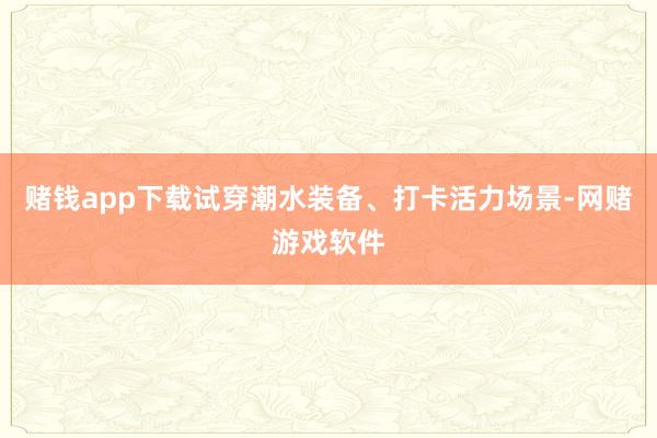赌钱app下载试穿潮水装备、打卡活力场景-网赌游戏软件