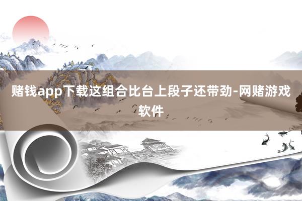 赌钱app下载这组合比台上段子还带劲-网赌游戏软件