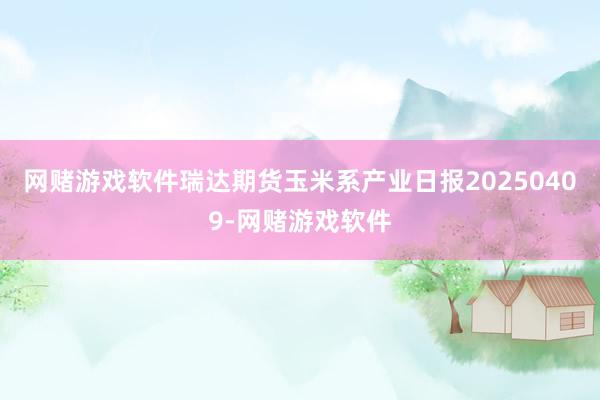 网赌游戏软件瑞达期货玉米系产业日报20250409-网赌游戏软件