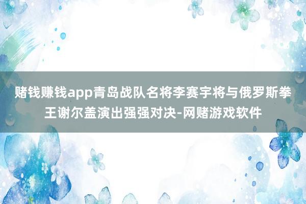 赌钱赚钱app青岛战队名将李赛宇将与俄罗斯拳王谢尔盖演出强强对决-网赌游戏软件