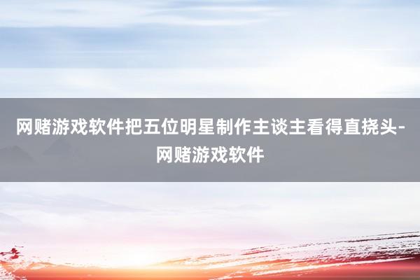 网赌游戏软件把五位明星制作主谈主看得直挠头-网赌游戏软件