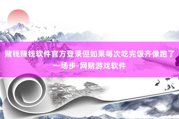 赌钱赚钱软件官方登录但如果每次吃完饭齐像跑了一场步-网赌游戏软件
