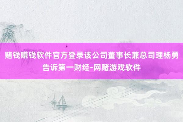 赌钱赚钱软件官方登录该公司董事长兼总司理杨勇告诉第一财经-网赌游戏软件