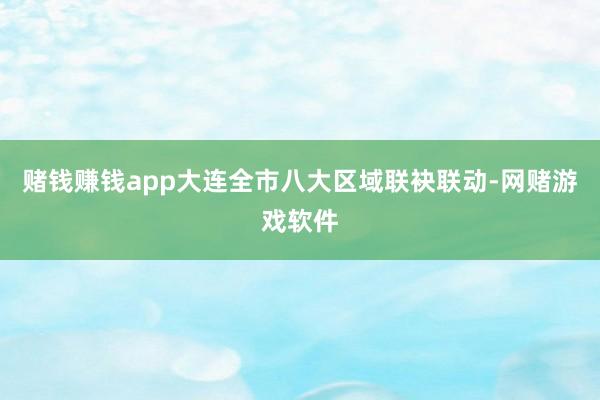 赌钱赚钱app大连全市八大区域联袂联动-网赌游戏软件
