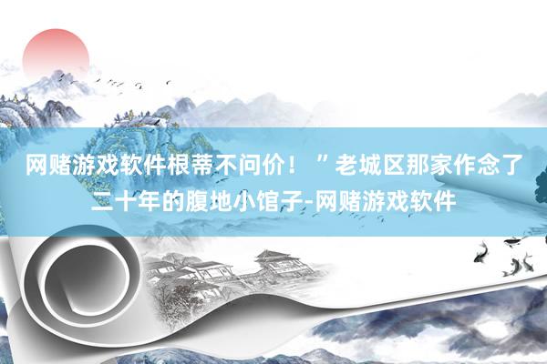 网赌游戏软件根蒂不问价！ ”老城区那家作念了二十年的腹地小馆子-网赌游戏软件