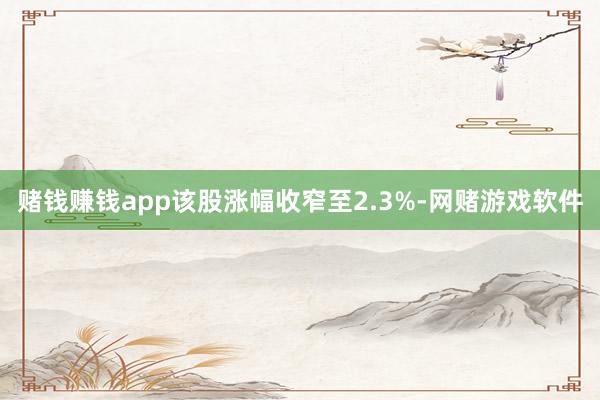 赌钱赚钱app该股涨幅收窄至2.3%-网赌游戏软件
