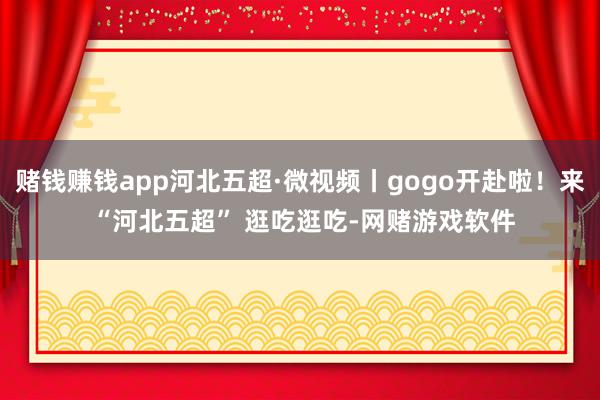 赌钱赚钱app河北五超·微视频丨gogo开赴啦！来 “河北五超” 逛吃逛吃-网赌游戏软件