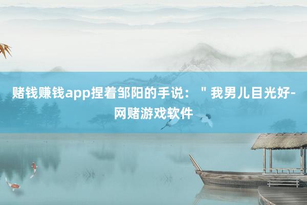 赌钱赚钱app捏着邹阳的手说：＂我男儿目光好-网赌游戏软件