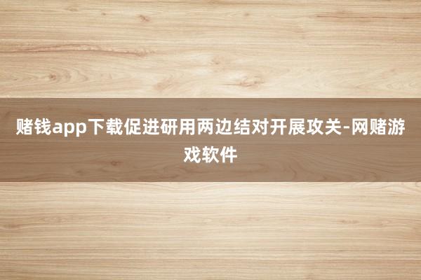 赌钱app下载促进研用两边结对开展攻关-网赌游戏软件