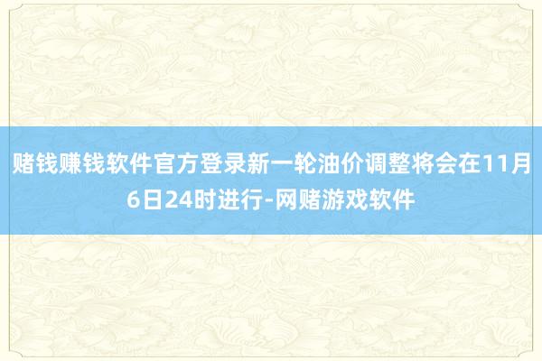 赌钱赚钱软件官方登录新一轮油价调整将会在11月6日24时进行-网赌游戏软件