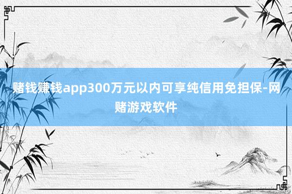 赌钱赚钱app300万元以内可享纯信用免担保-网赌游戏软件