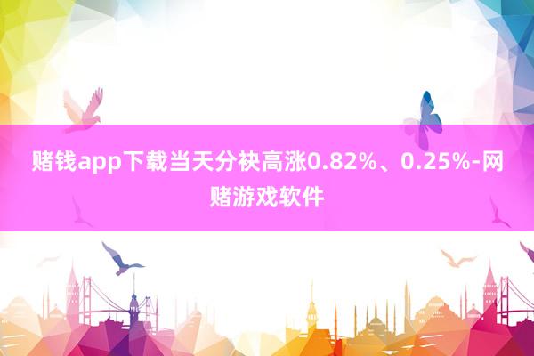 赌钱app下载当天分袂高涨0.82%、0.25%-网赌游戏软件