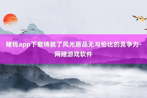 赌钱app下载铸就了风光居品无与伦比的竞争力-网赌游戏软件