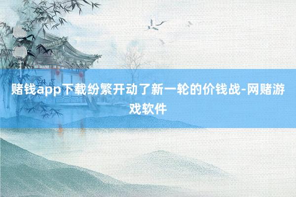 赌钱app下载纷繁开动了新一轮的价钱战-网赌游戏软件
