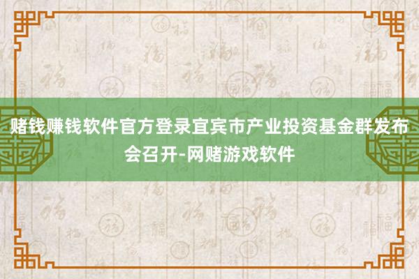 赌钱赚钱软件官方登录宜宾市产业投资基金群发布会召开-网赌游戏软件