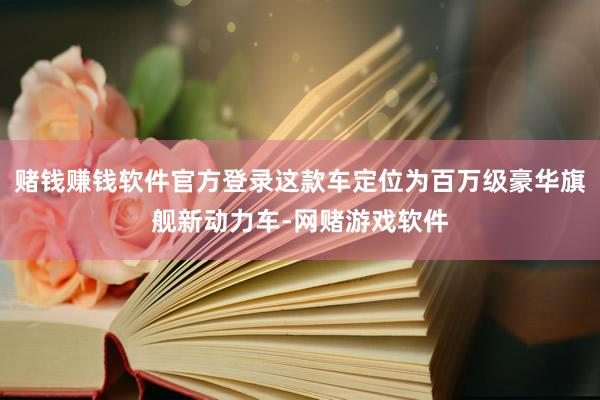 赌钱赚钱软件官方登录这款车定位为百万级豪华旗舰新动力车-网赌游戏软件
