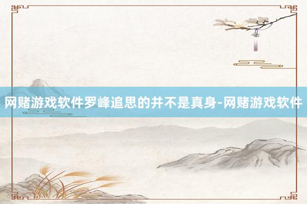 网赌游戏软件罗峰追思的并不是真身-网赌游戏软件