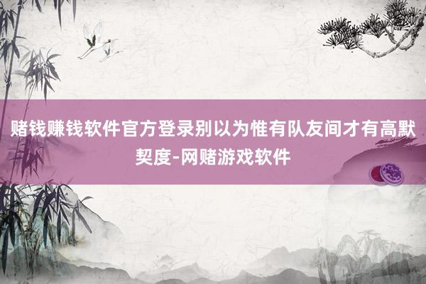 赌钱赚钱软件官方登录别以为惟有队友间才有高默契度-网赌游戏软件
