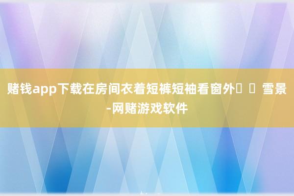 赌钱app下载在房间衣着短裤短袖看窗外❄️雪景-网赌游戏软件