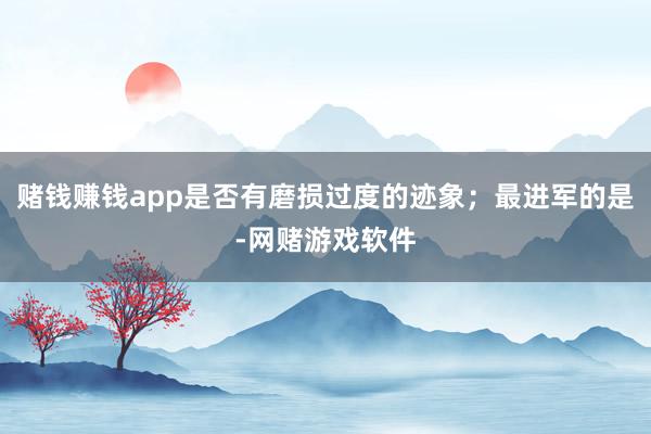 赌钱赚钱app是否有磨损过度的迹象；最进军的是-网赌游戏软件
