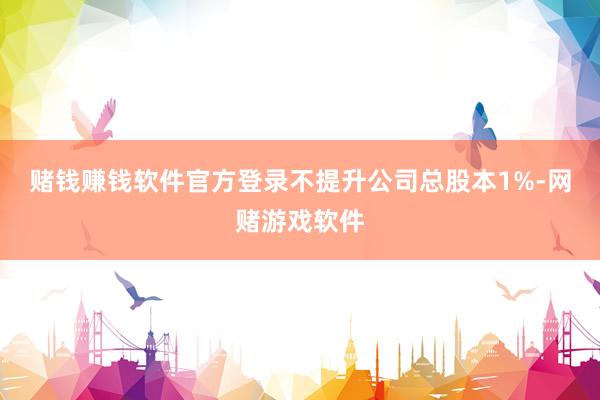 赌钱赚钱软件官方登录不提升公司总股本1%-网赌游戏软件