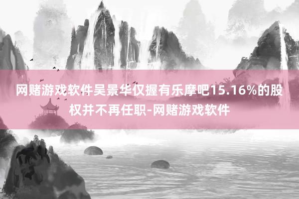 网赌游戏软件吴景华仅握有乐摩吧15.16%的股权并不再任职-网赌游戏软件