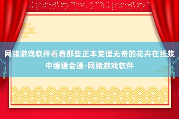 网赌游戏软件看着那些正本芜俚无奇的花卉在纸浆中缓缓会通-网赌游戏软件