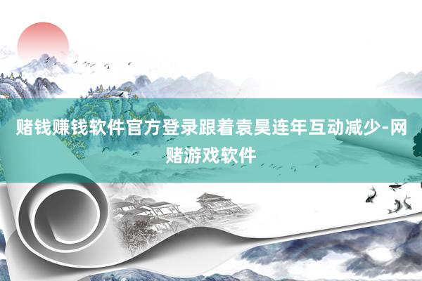 赌钱赚钱软件官方登录跟着袁昊连年互动减少-网赌游戏软件