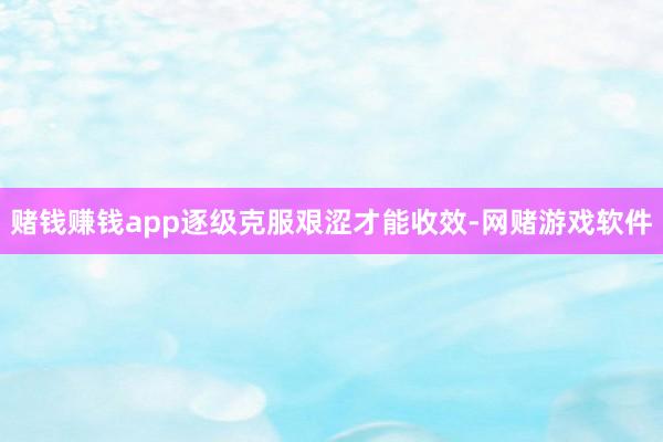 赌钱赚钱app逐级克服艰涩才能收效-网赌游戏软件