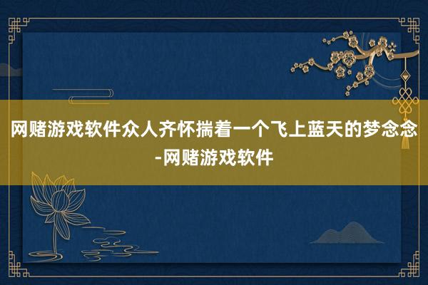 网赌游戏软件众人齐怀揣着一个飞上蓝天的梦念念-网赌游戏软件