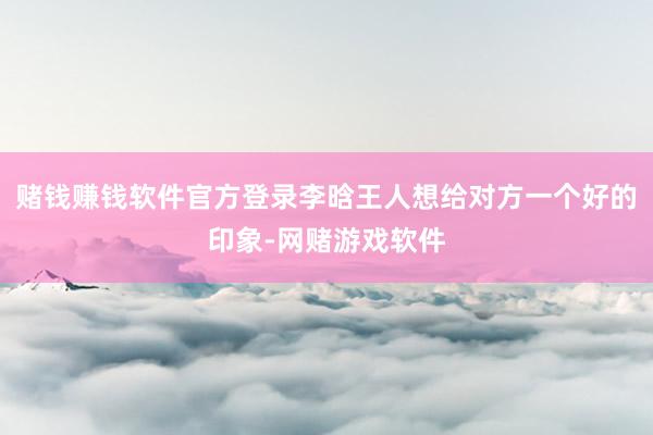 赌钱赚钱软件官方登录李晗王人想给对方一个好的印象-网赌游戏软件