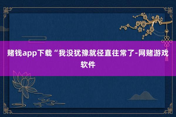 赌钱app下载“我没犹豫就径直往常了-网赌游戏软件