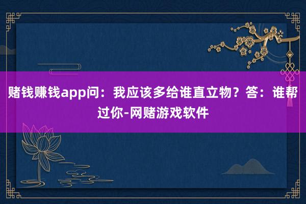 赌钱赚钱app问：我应该多给谁直立物？答：谁帮过你-网赌游戏软件