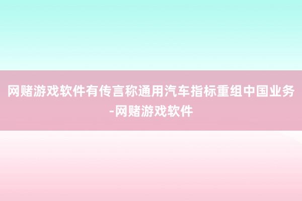 网赌游戏软件有传言称通用汽车指标重组中国业务-网赌游戏软件