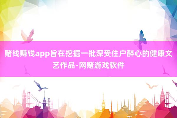 赌钱赚钱app旨在挖掘一批深受住户醉心的健康文艺作品-网赌游戏软件
