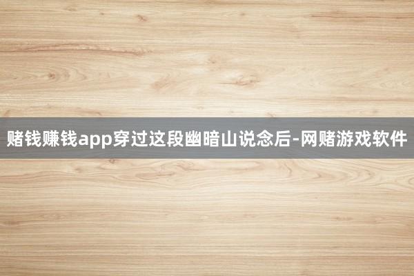 赌钱赚钱app穿过这段幽暗山说念后-网赌游戏软件
