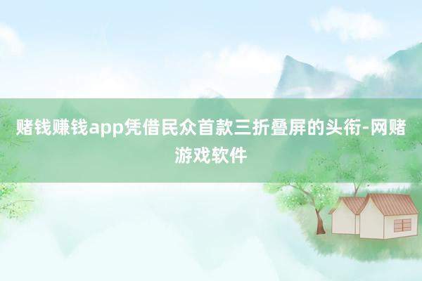 赌钱赚钱app凭借民众首款三折叠屏的头衔-网赌游戏软件