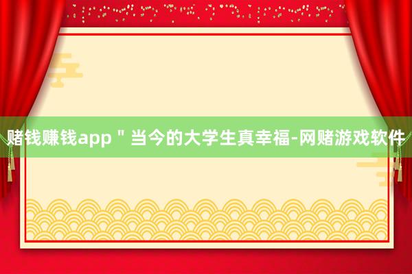 赌钱赚钱app＂当今的大学生真幸福-网赌游戏软件