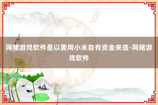 网赌游戏软件是以要用小米自有资金来造-网赌游戏软件
